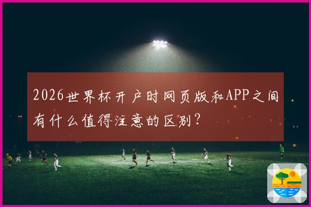 2026世界杯开户时网页版和APP之间有什么值得注意的区别？