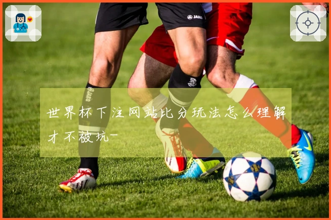 世界杯下注网站比分玩法怎么理解才不被坑-